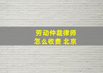 劳动仲裁律师怎么收费 北京